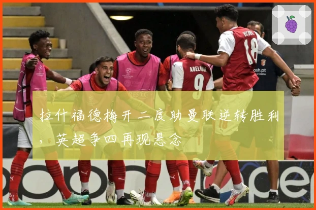 拉什福德梅开二度助曼联逆转胜利，英超争四再现悬念