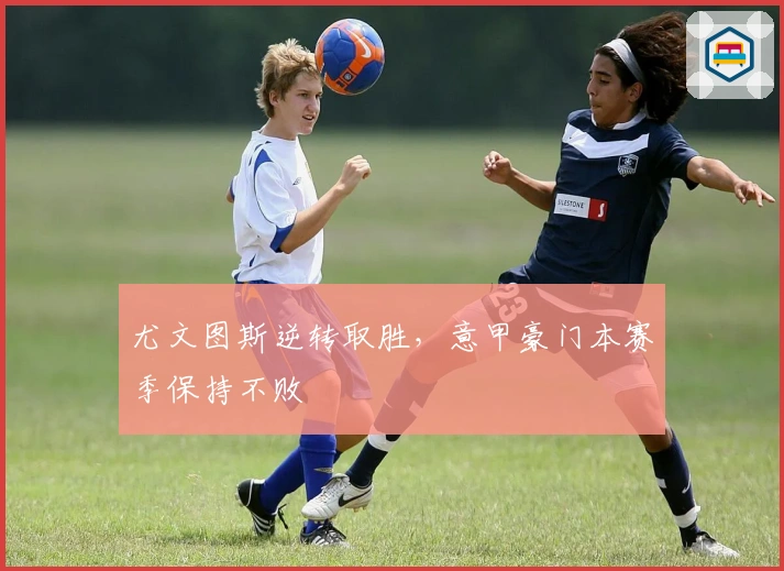 尤文图斯逆转取胜，意甲豪门本赛季保持不败