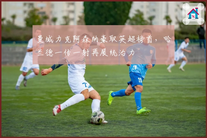 曼城力克阿森纳豪取英超榜首，哈兰德一传一射再展统治力