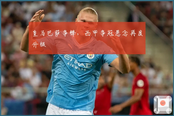 皇马巴萨争锋,西甲争冠悬念再度升级