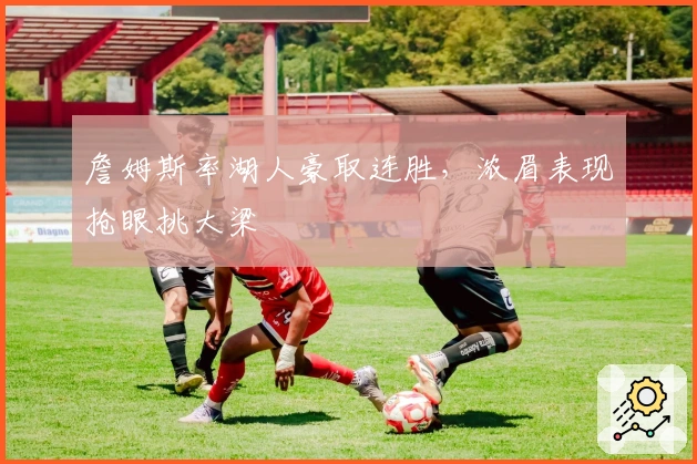 詹姆斯率湖人豪取连胜，浓眉表现抢眼挑大梁